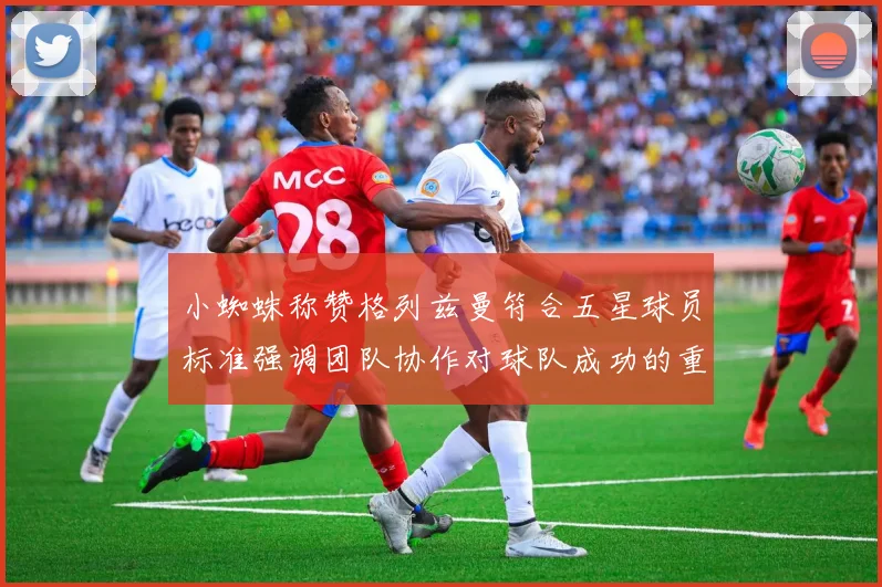 小蜘蛛称赞格列兹曼符合五星球员标准强调团队协作对球队成功的重要性