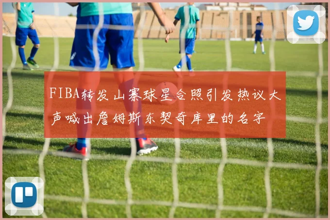 FIBA转发山寨球星合照引发热议大声喊出詹姆斯东契奇库里的名字