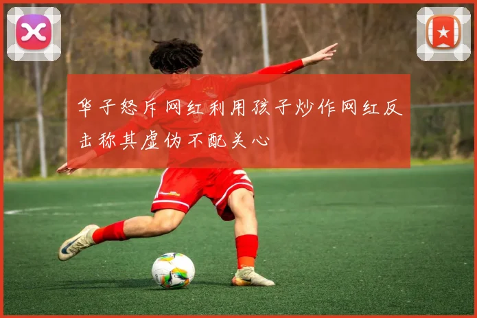 华子怒斥网红利用孩子炒作网红反击称其虚伪不配关心