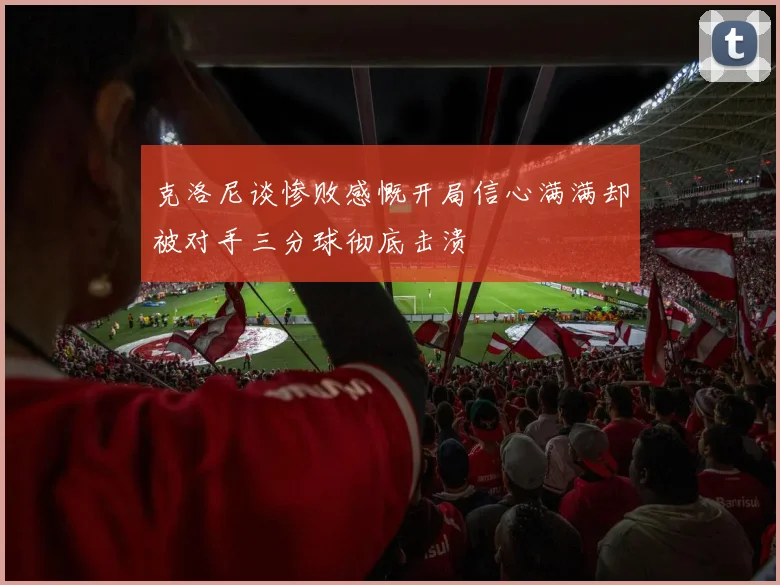 克洛尼谈惨败感慨开局信心满满却被对手三分球彻底击溃
