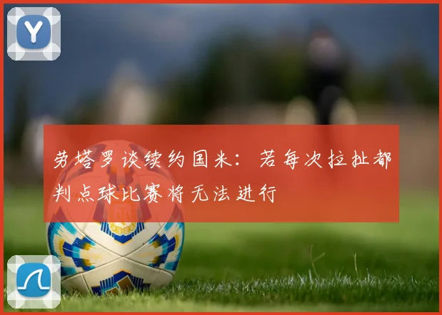 劳塔罗谈续约国米：若每次拉扯都判点球比赛将无法进行