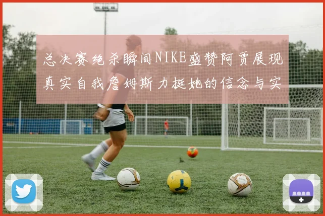 总决赛绝杀瞬间NIKE盛赞阿贾展现真实自我詹姆斯力挺她的信念与实力