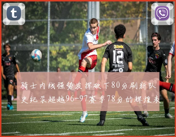 骑士内线强势发挥砍下80分刷新队史纪录超越96-97赛季78分的辉煌表现