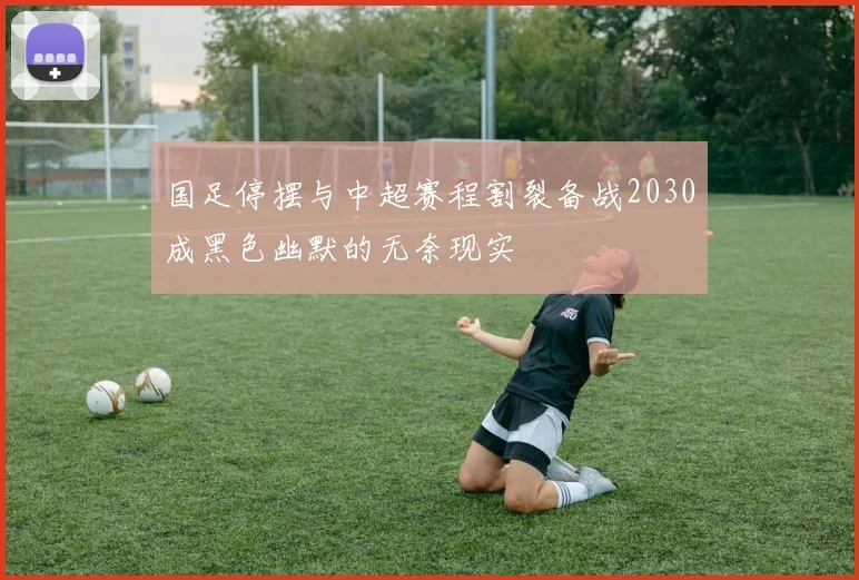 国足停摆与中超赛程割裂备战2030成黑色幽默的无奈现实