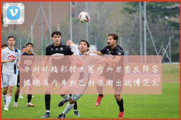 非洲杯精彩对决塞内加尔首发阵容揭晓马内库利巴利领衔出战博茨瓦纳