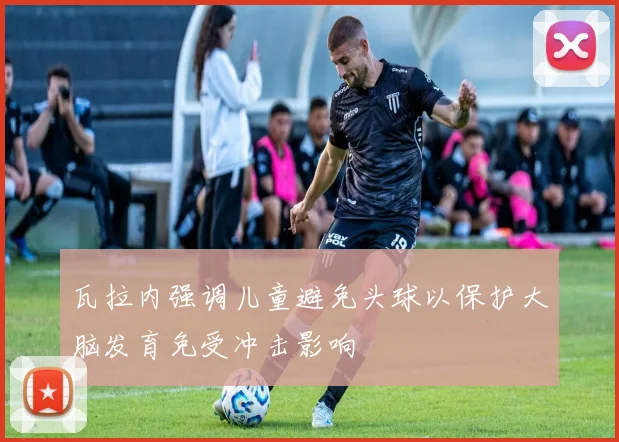 瓦拉内强调儿童避免头球以保护大脑发育免受冲击影响
