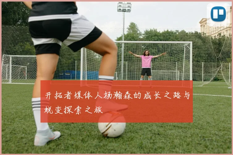 开拓者媒体人杨瀚森的成长之路与蜕变探索之旅