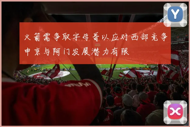 火箭需争取字母哥以应对西部竞争申京与阿门发展潜力有限