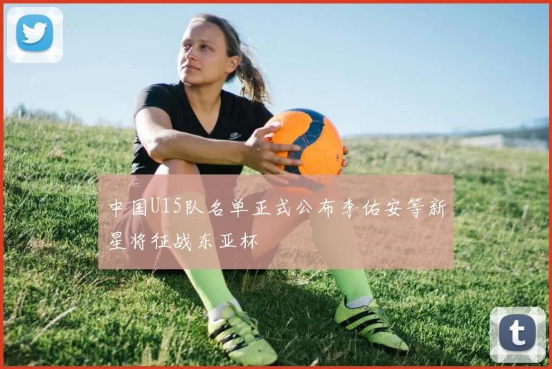 中国U15队名单正式公布李佑安等新星将征战东亚杯