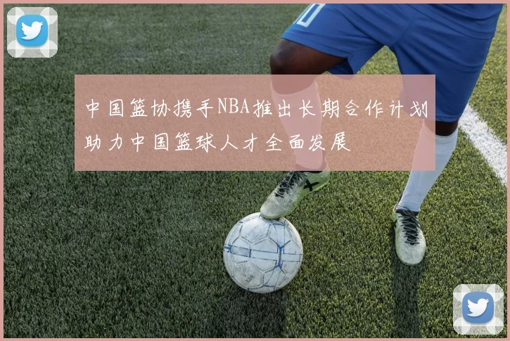 中国篮协携手NBA推出长期合作计划助力中国篮球人才全面发展