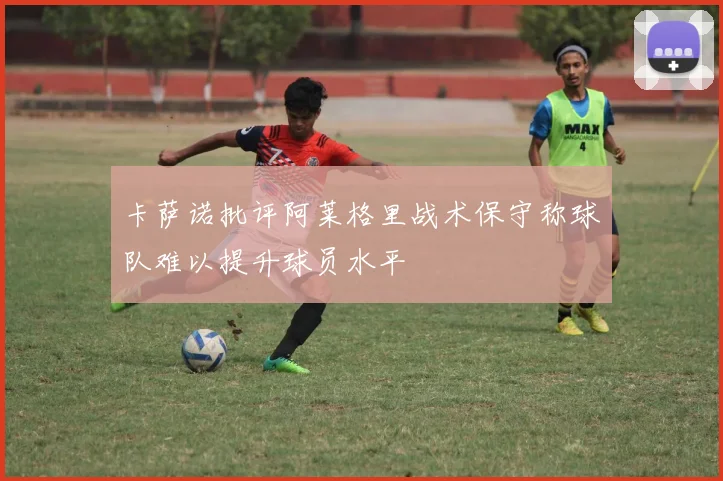 卡萨诺批评阿莱格里战术保守称球队难以提升球员水平