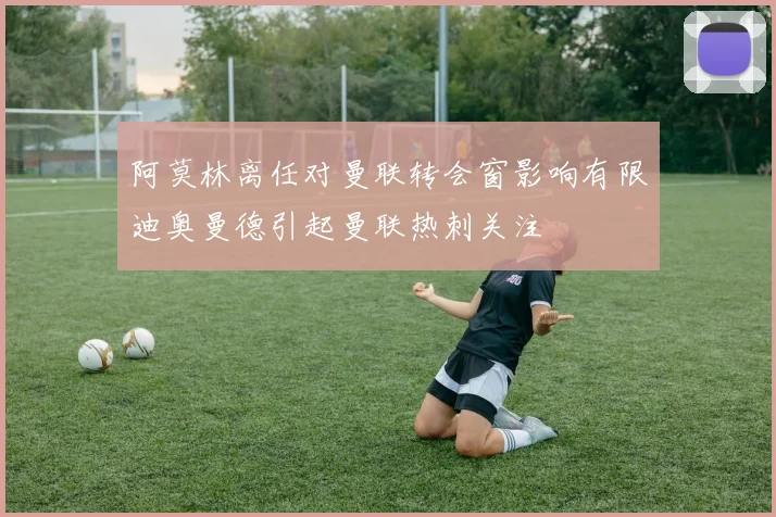 阿莫林离任对曼联转会窗影响有限迪奥曼德引起曼联热刺关注