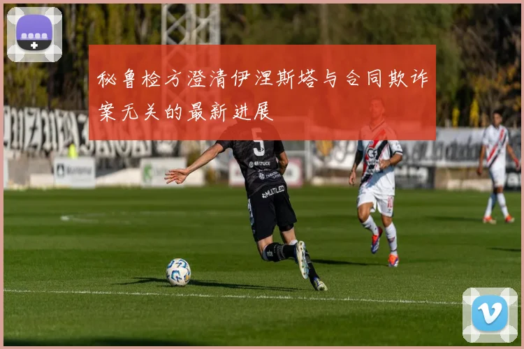 秘鲁检方澄清伊涅斯塔与合同欺诈案无关的最新进展
