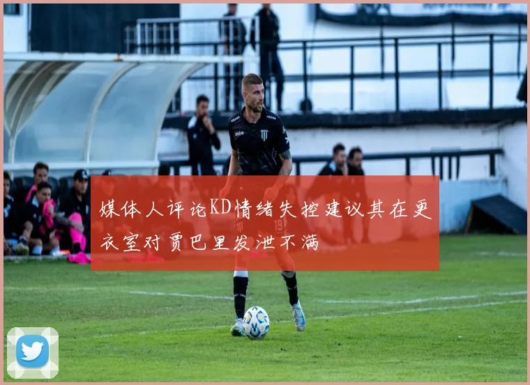媒体人评论KD情绪失控建议其在更衣室对贾巴里发泄不满