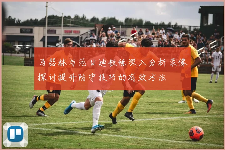 马瑟林与范甘迪教练深入分析录像探讨提升防守技巧的有效方法