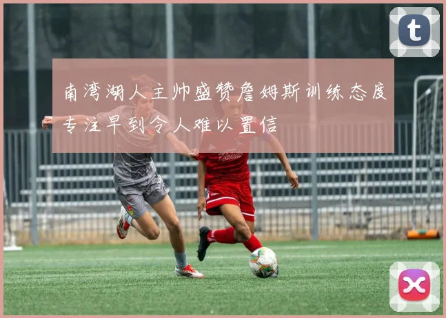 南湾湖人主帅盛赞詹姆斯训练态度专注早到令人难以置信