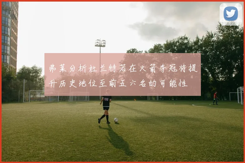 弗莱分析杜兰特若在火箭夺冠将提升历史地位至前五六名的可能性
