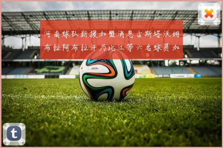 河南球队新援加盟消息古斯塔沃姆布拉阿布拉汗乃比江等六名球员加入