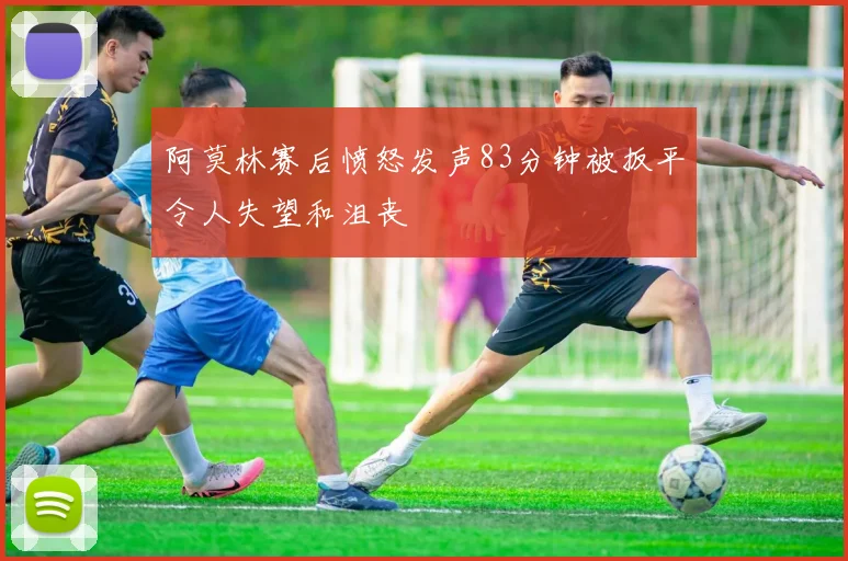 阿莫林赛后愤怒发声83分钟被扳平令人失望和沮丧