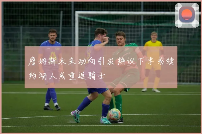 詹姆斯未来动向引发热议下季或续约湖人或重返骑士