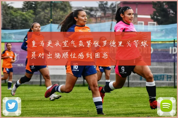 皇马更衣室气氛紧张罗德里戈等球员对出场顺位感到困惑