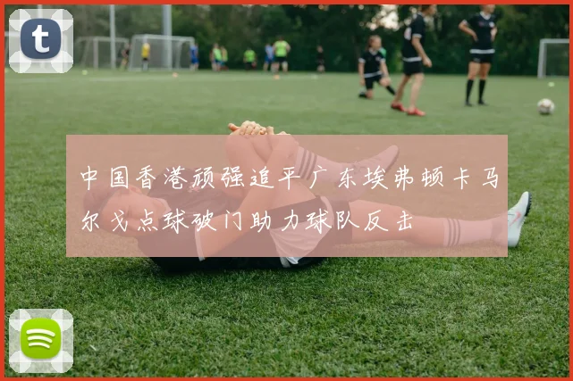 中国香港顽强追平广东埃弗顿卡马尔戈点球破门助力球队反击