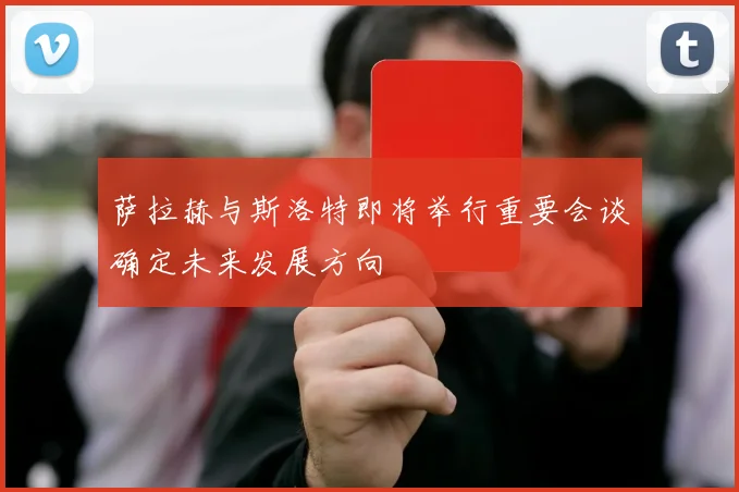 萨拉赫与斯洛特即将举行重要会谈确定未来发展方向