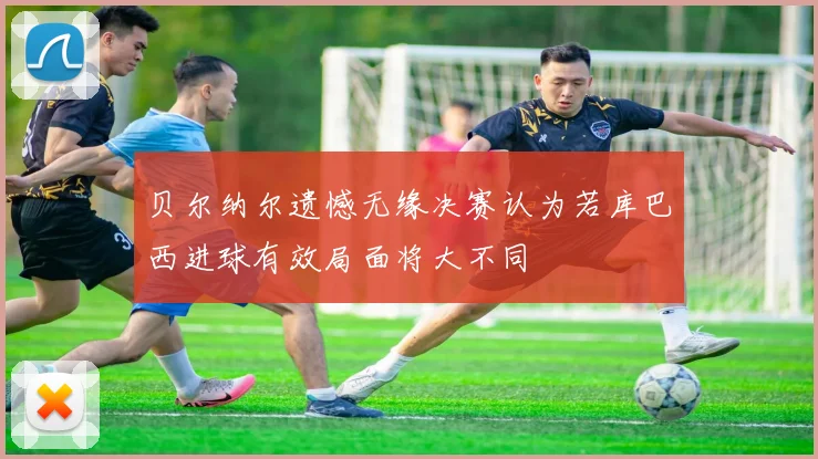 贝尔纳尔遗憾无缘决赛认为若库巴西进球有效局面将大不同