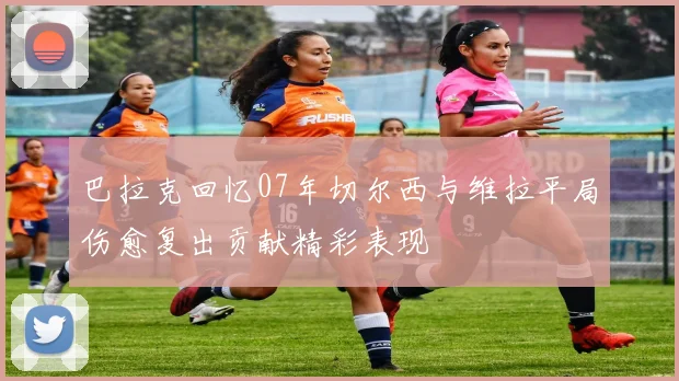 巴拉克回忆07年切尔西与维拉平局伤愈复出贡献精彩表现