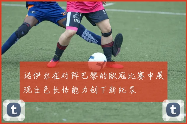诺伊尔在对阵巴黎的欧冠比赛中展现出色长传能力创下新纪录