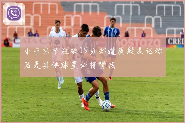 小卡末节狂砍19分却遭质疑美记称若是其他球星必将赞扬