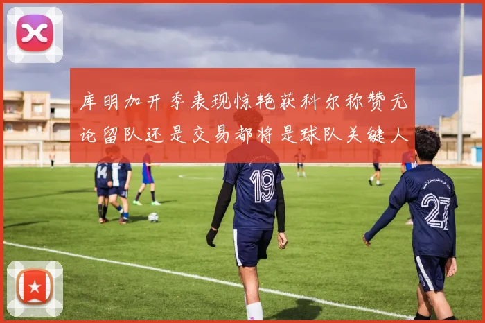 库明加开季表现惊艳获科尔称赞无论留队还是交易都将是球队关键人物