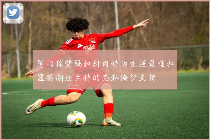 阿门称赞隔扣科内特为生涯最佳扣篮感谢杜兰特的无私掩护支持