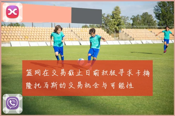 篮网在交易截止日前积极寻求卡梅隆托马斯的交易机会与可能性