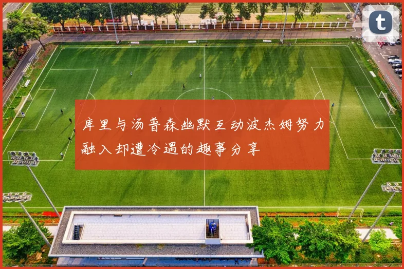 库里与汤普森幽默互动波杰姆努力融入却遭冷遇的趣事分享