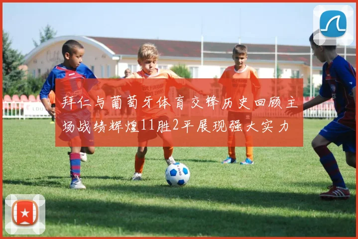 拜仁与葡萄牙体育交锋历史回顾主场战绩辉煌11胜2平展现强大实力