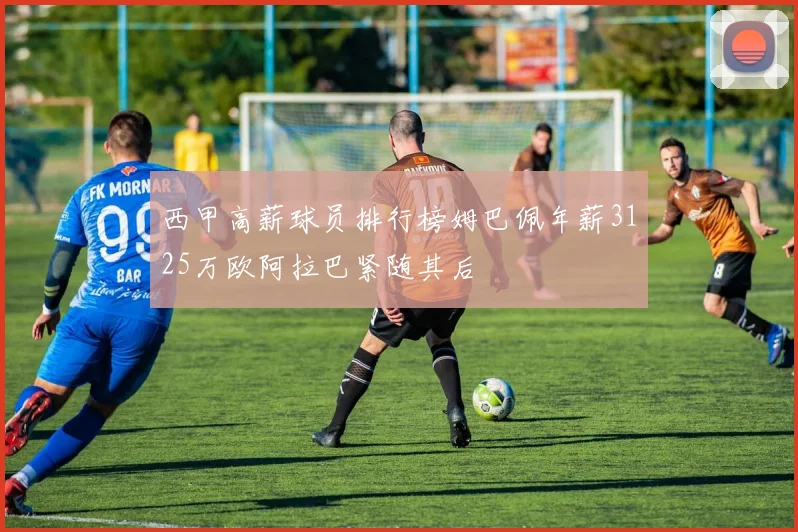 西甲高薪球员排行榜姆巴佩年薪3125万欧阿拉巴紧随其后