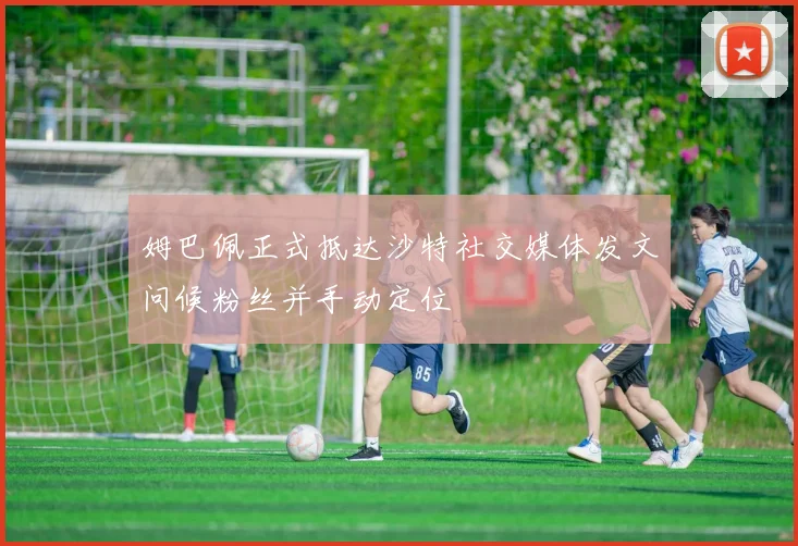 姆巴佩正式抵达沙特社交媒体发文问候粉丝并手动定位